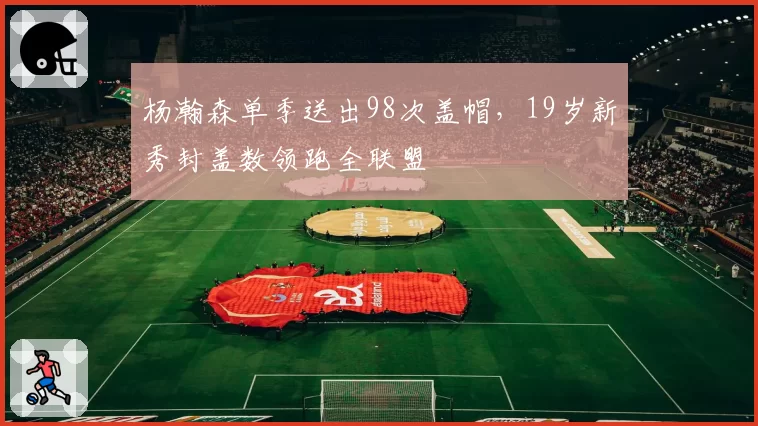 杨瀚森单季送出98次盖帽，19岁新秀封盖数领跑全联盟
