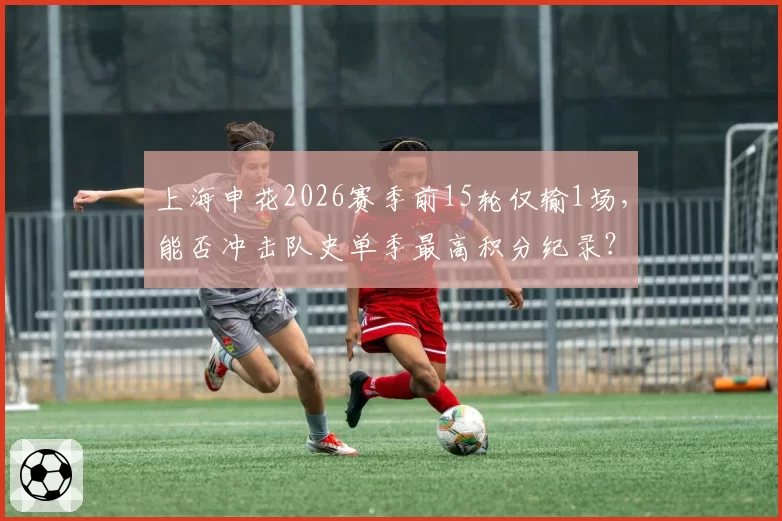 上海申花2026赛季前15轮仅输1场,能否冲击队史单季最高积分纪录?