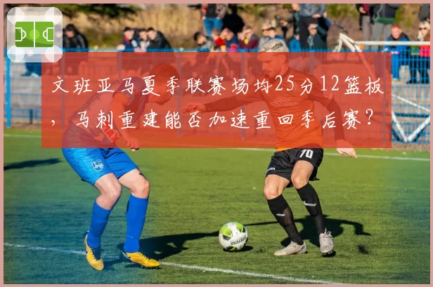 文班亚马夏季联赛场均25分12篮板，马刺重建能否加速重回季后赛？