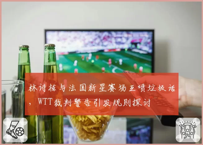 林诗栋与法国新星赛场互喷垃圾话，WTT裁判警告引发规则探讨