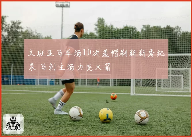 文班亚马单场10次盖帽刷新新秀纪录 马刺主场力克火箭