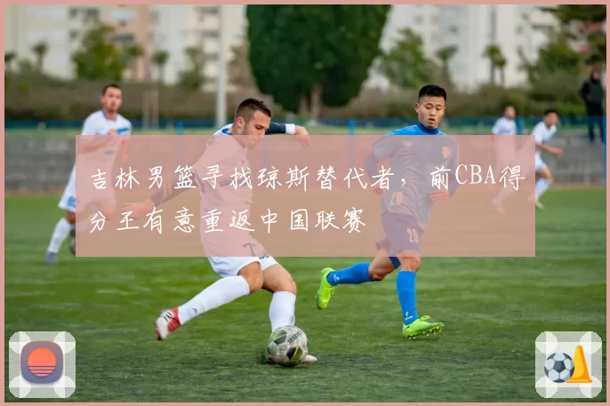 吉林男篮寻找琼斯替代者，前CBA得分王有意重返中国联赛