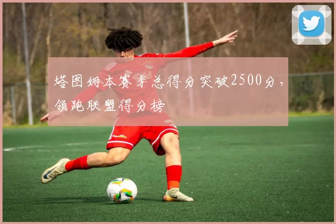 塔图姆本赛季总得分突破2500分,领跑联盟得分榜