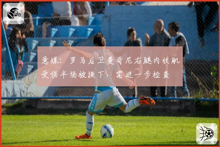 意媒:罗马后卫曼奇尼右腿内收肌受伤半场被换下,需进一步检查
