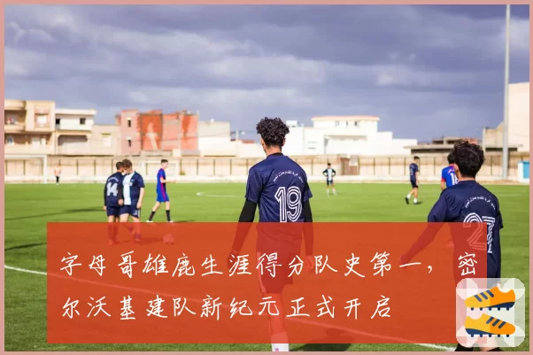字母哥雄鹿生涯得分队史第一，密尔沃基建队新纪元正式开启