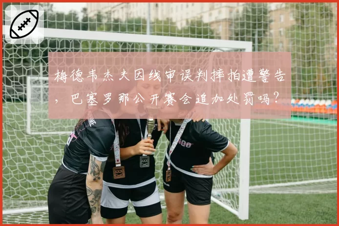 梅德韦杰夫因线审误判摔拍遭警告，巴塞罗那公开赛会追加处罚吗？