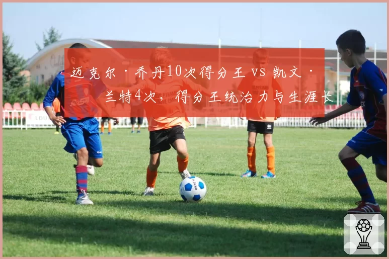 迈克尔·乔丹10次得分王 vs 凯文·杜兰特4次，得分王统治力与生涯长度差异化分析