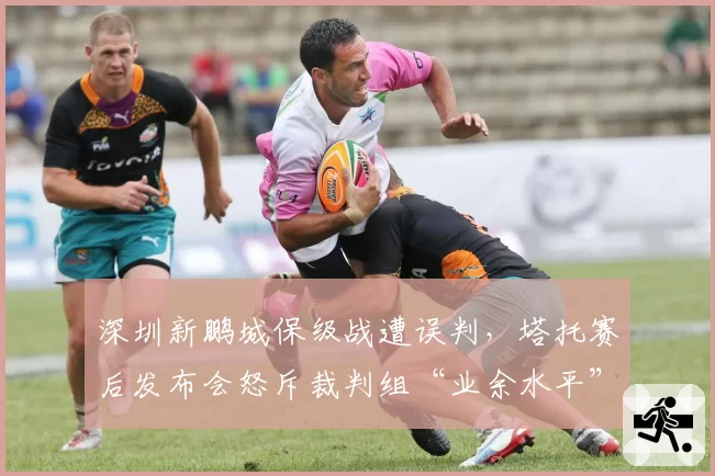 深圳新鹏城保级战遭误判,塔托赛后发布会怒斥裁判组“业余水平”