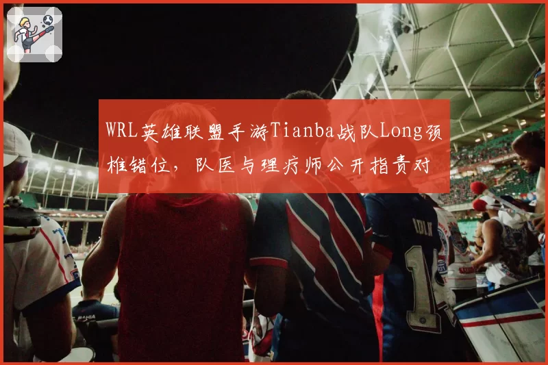 WRL英雄联盟手游Tianba战队Long颈椎错位，队医与理疗师公开指责对方失职