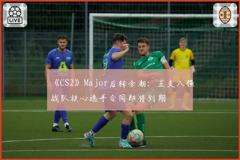 《CS2》Major后转会潮：五支八强战队核心选手合同即将到期