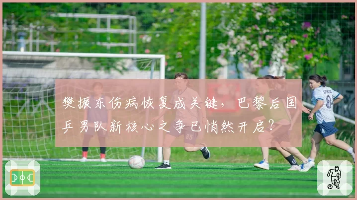 樊振东伤病恢复成关键，巴黎后国乒男队新核心之争已悄然开启？