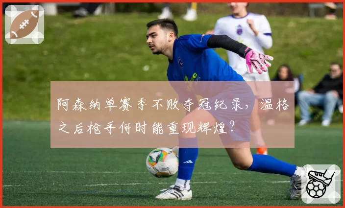 阿森纳单赛季不败夺冠纪录，温格之后枪手何时能重现辉煌？