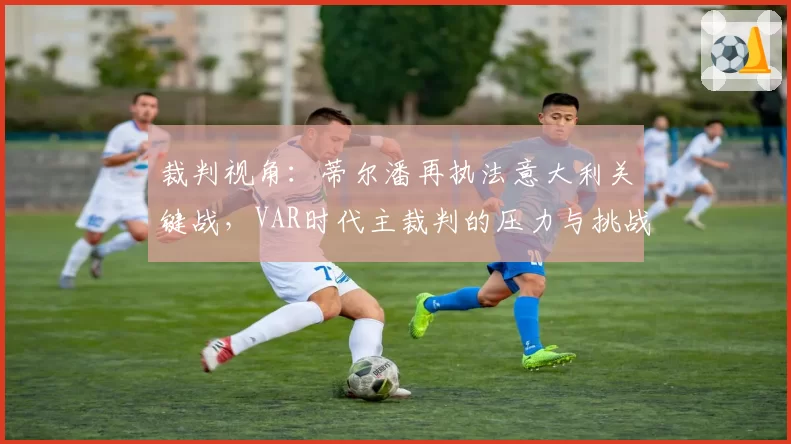 裁判视角:蒂尔潘再执法意大利关键战,VAR时代主裁判的压力与挑战