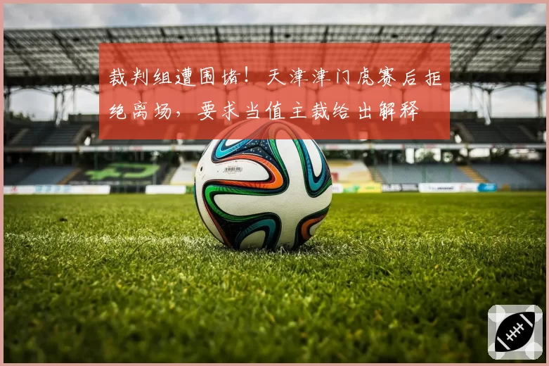 裁判组遭围堵！天津津门虎赛后拒绝离场，要求当值主裁给出解释