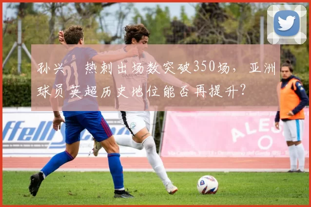 孙兴慜热刺出场数突破350场，亚洲球员英超历史地位能否再提升？