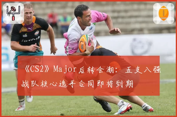 《CS2》Major后转会潮：五支八强战队核心选手合同即将到期