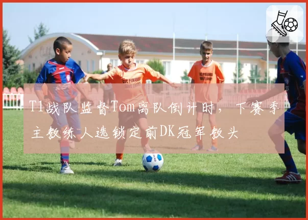 T1战队监督Tom离队倒计时，下赛季主教练人选锁定前DK冠军教头