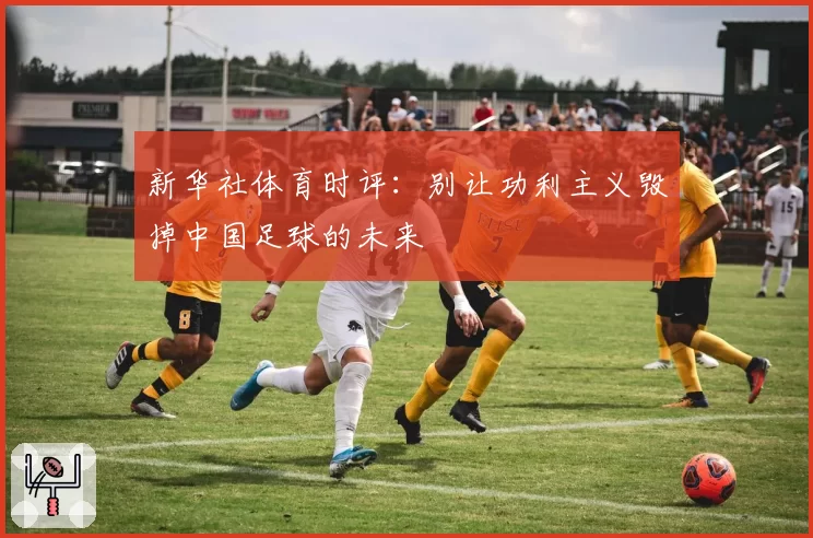 新华社体育时评:别让功利主义毁掉中国足球的未来