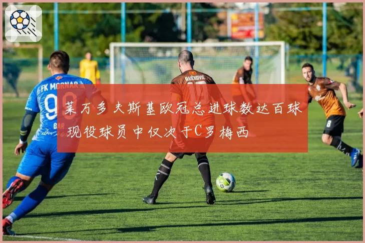 莱万多夫斯基欧冠总进球数达百球 现役球员中仅次于C罗梅西