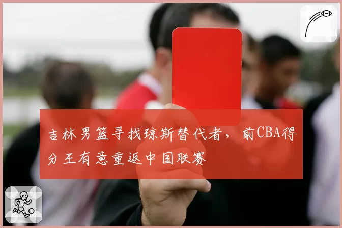 吉林男篮寻找琼斯替代者，前CBA得分王有意重返中国联赛