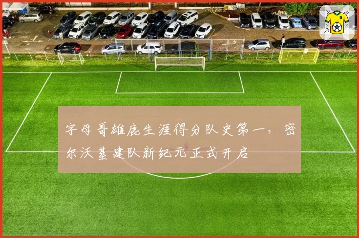 字母哥雄鹿生涯得分队史第一，密尔沃基建队新纪元正式开启