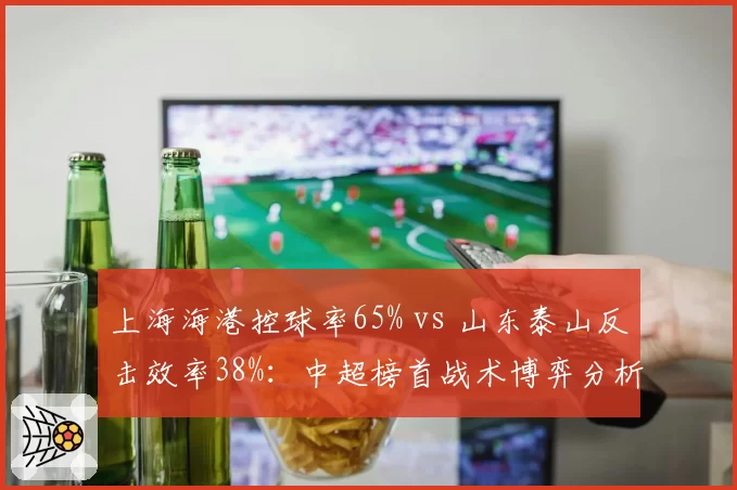 上海海港控球率65% vs 山东泰山反击效率38%：中超榜首战术博弈分析