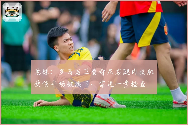 意媒:罗马后卫曼奇尼右腿内收肌受伤半场被换下,需进一步检查
