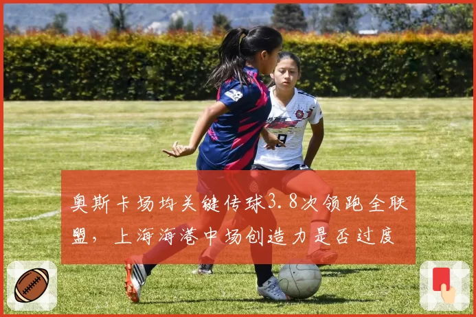 奥斯卡场均关键传球3.8次领跑全联盟，上海海港中场创造力是否过度依赖一人？
