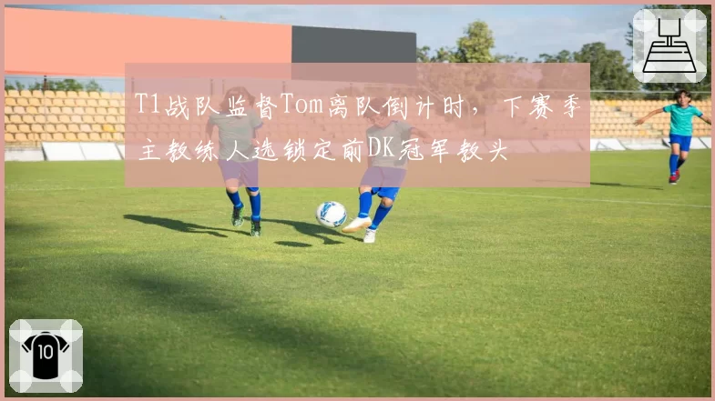T1战队监督Tom离队倒计时，下赛季主教练人选锁定前DK冠军教头