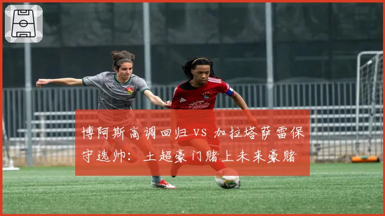 博阿斯高调回归 vs 加拉塔萨雷保守选帅：土超豪门赌上未来豪赌