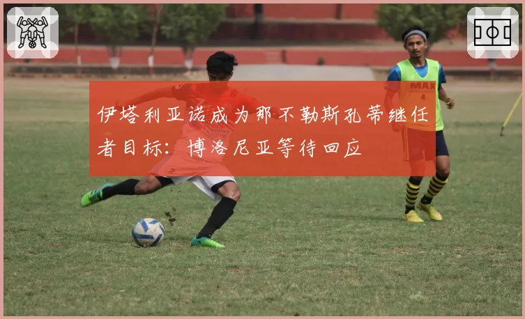 伊塔利亚诺成为那不勒斯孔蒂继任者目标：博洛尼亚等待回应