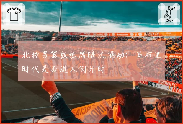 北控男篮教练席暗流涌动：马布里时代是否进入倒计时