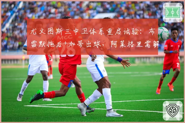 尤文图斯三中卫体系重启试验：布雷默拖后+加蒂出球，阿莱格里需解决中场脱节