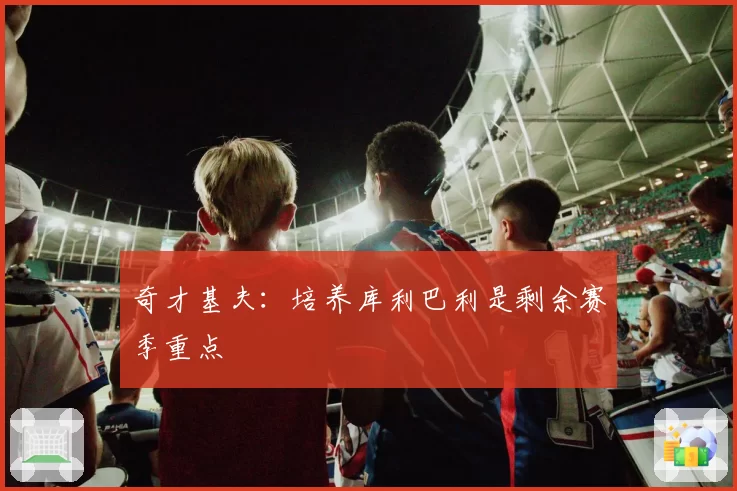 奇才基夫：培养库利巴利是剩余赛季重点