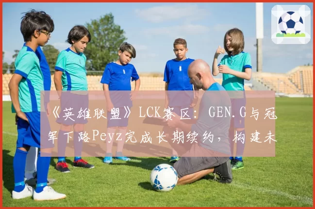 《英雄联盟》LCK赛区:GEN.G与冠军下路Peyz完成长期续约,构建未来