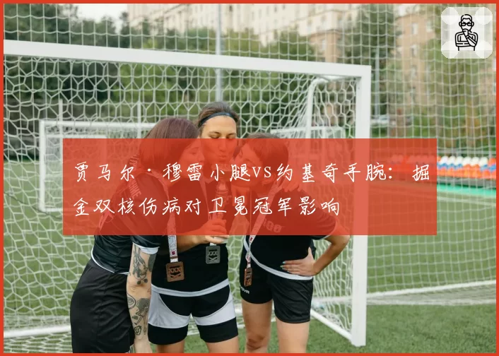 贾马尔·穆雷小腿vs约基奇手腕：掘金双核伤病对卫冕冠军影响