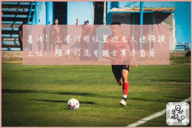 喜讯！上港门将位置迎来久违强援上位，踢津门虎可能会赛季首秀