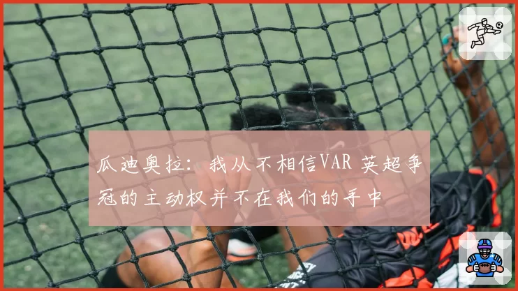 瓜迪奥拉：我从不相信VAR 英超争冠的主动权并不在我们的手中