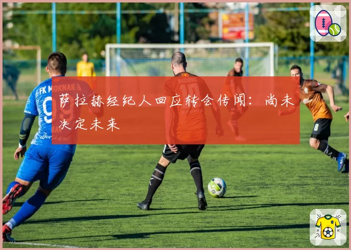 萨拉赫经纪人回应转会传闻：尚未决定未来