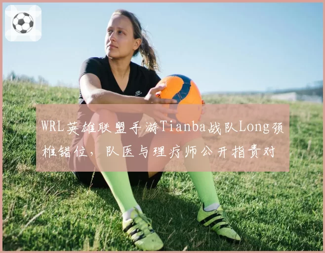 WRL英雄联盟手游Tianba战队Long颈椎错位，队医与理疗师公开指责对方失职