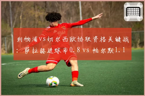 利物浦vs切尔西欧协联资格关键战：萨拉赫进球率0.8 vs 帕尔默1.1，红军锋线老化隐忧