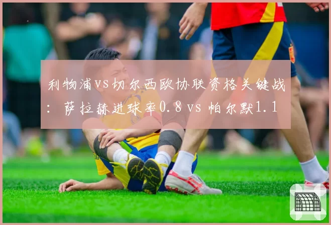 利物浦vs切尔西欧协联资格关键战：萨拉赫进球率0.8 vs 帕尔默1.1，红军锋线老化隐忧
