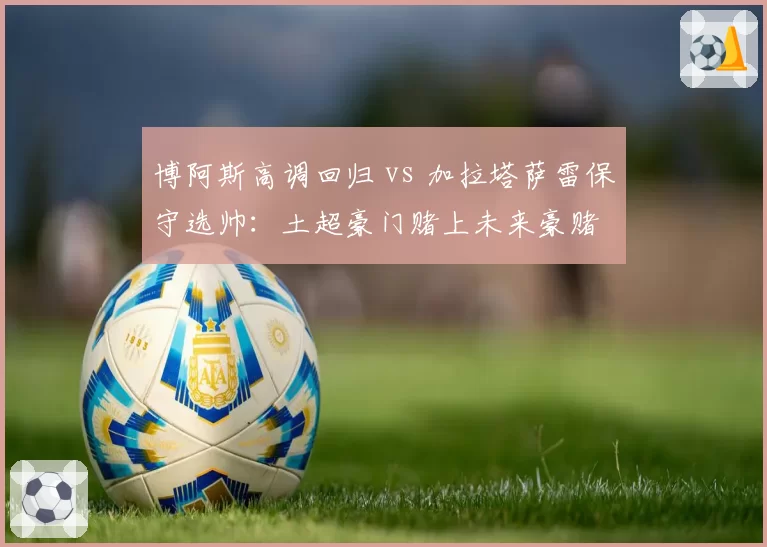 博阿斯高调回归 vs 加拉塔萨雷保守选帅：土超豪门赌上未来豪赌