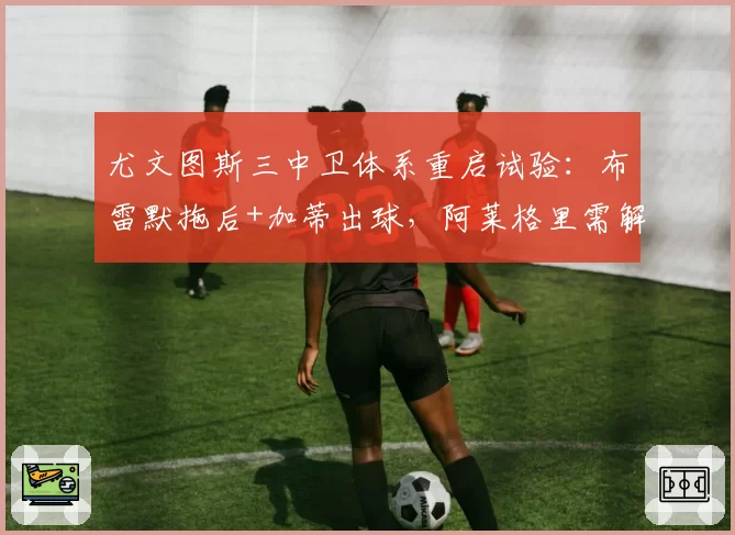 尤文图斯三中卫体系重启试验：布雷默拖后+加蒂出球，阿莱格里需解决中场脱节