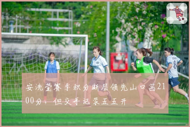 安洗莹赛季积分断层领先山口茜2100分，但交手记录五五开