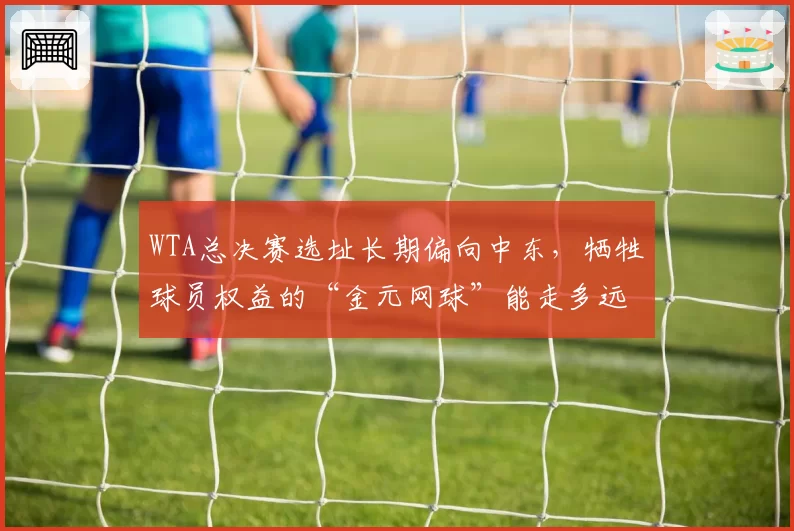 WTA总决赛选址长期偏向中东，牺牲球员权益的“金元网球”能走多远？