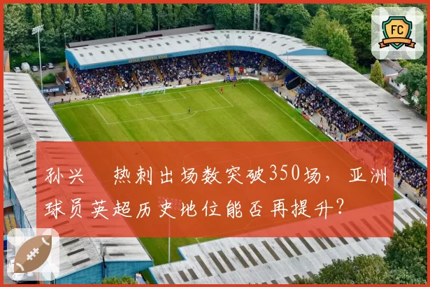 孙兴慜热刺出场数突破350场，亚洲球员英超历史地位能否再提升？