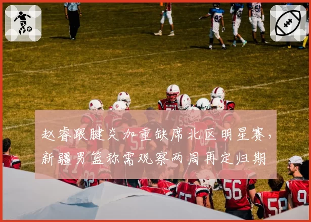 赵睿跟腱炎加重缺席北区明星赛，新疆男篮称需观察两周再定归期